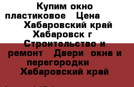  Купим окно пластиковое › Цена ­ 3 000 - Хабаровский край, Хабаровск г. Строительство и ремонт » Двери, окна и перегородки   . Хабаровский край